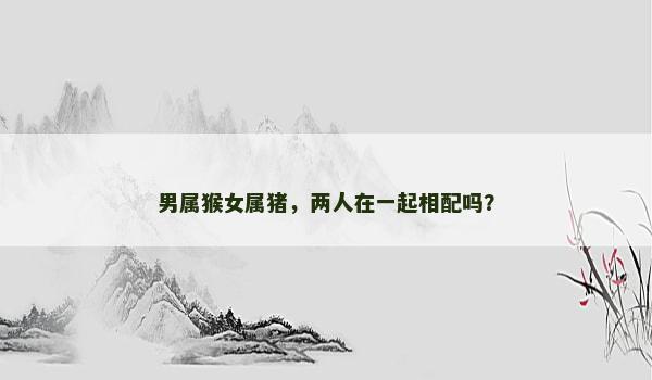 男属猴女属猪，两人在一起相配吗？