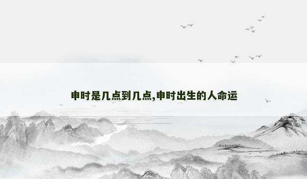 申时是几点到几点,申时出生的人命运